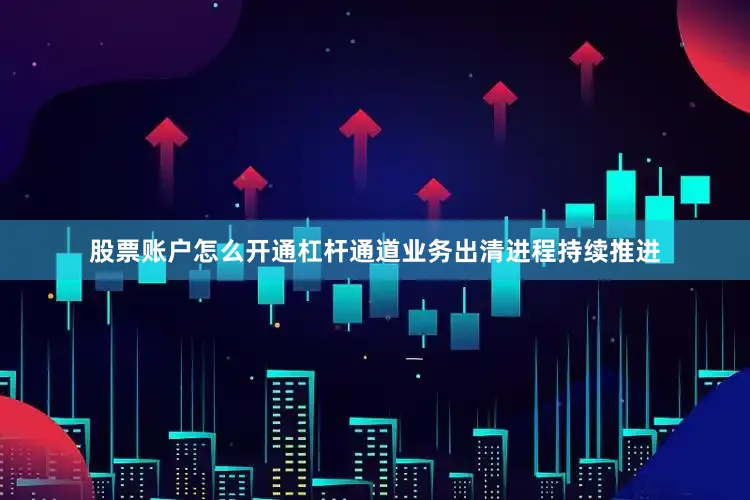 股票账户怎么开通杠杆通道业务出清进程持续推进