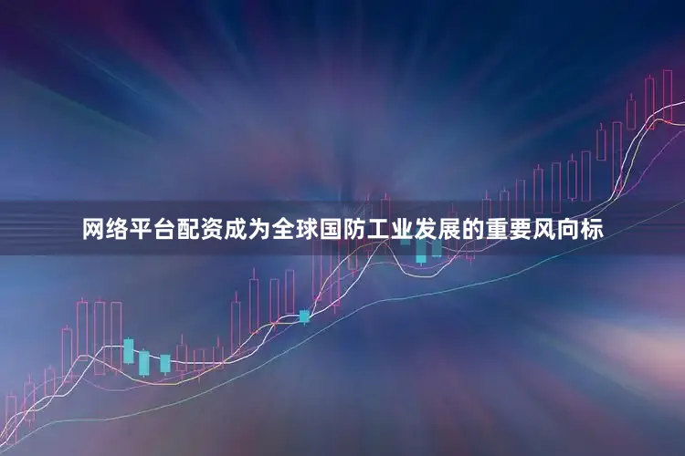 网络平台配资成为全球国防工业发展的重要风向标