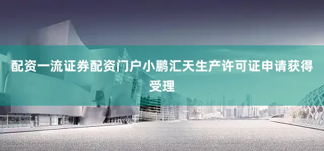 配资一流证券配资门户小鹏汇天生产许可证申请获得受理