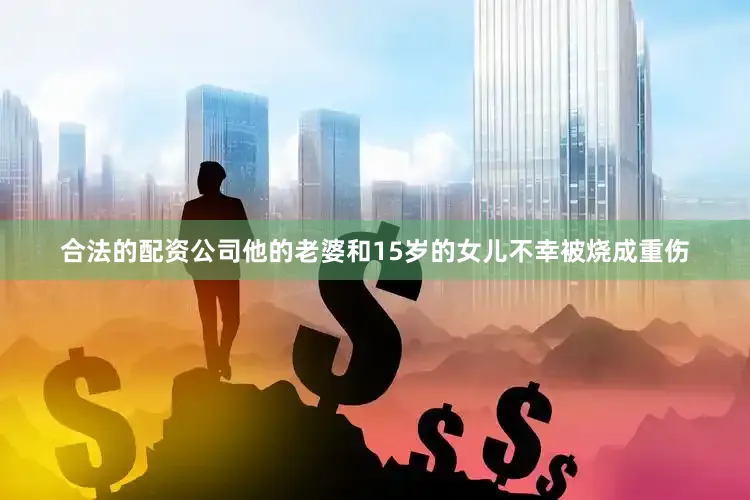 合法的配资公司他的老婆和15岁的女儿不幸被烧成重伤