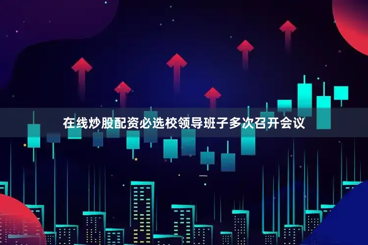 在线炒股配资必选校领导班子多次召开会议