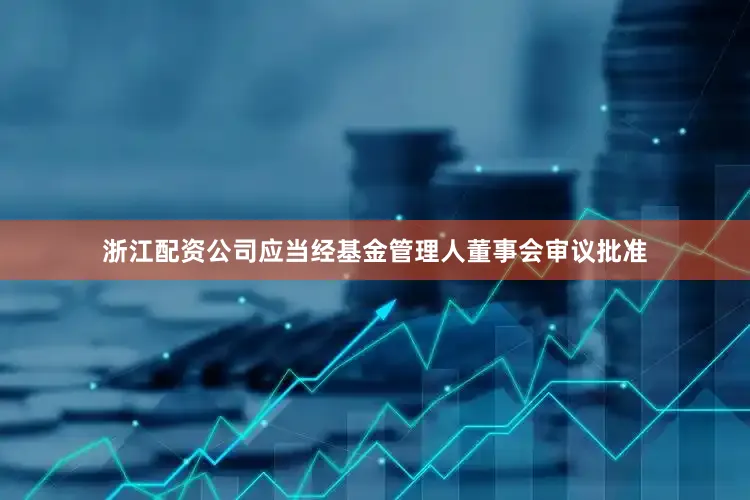 浙江配资公司应当经基金管理人董事会审议批准