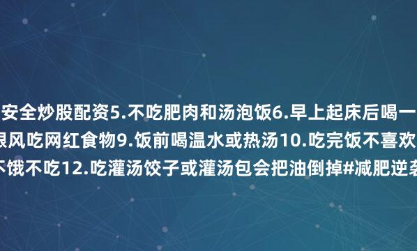安全炒股配资5.不吃肥肉和汤泡饭6.早上起床后喝一杯温水7.收腹走路8.不跟风吃网红食物9.饭前喝温水或热汤10.吃完饭不喜欢坐下11.吃饭八分饱不饿不吃12.吃灌汤饺子或灌汤包会把油倒掉#减肥逆袭[话题]# #减肥减脂吃这些[话题]# #又该减肥了[话题]# #减肥经验分享[话题]##减肥干货常识分享[话题]# #健康的生活习惯[话题]# #提高身体代谢[话题]#