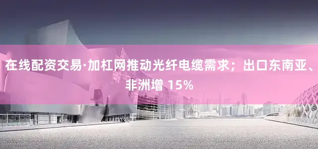在线配资交易·加杠网推动光纤电缆需求；出口东南亚、非洲增 15%