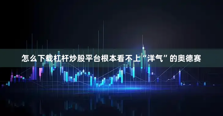 怎么下载杠杆炒股平台根本看不上“洋气”的奥德赛