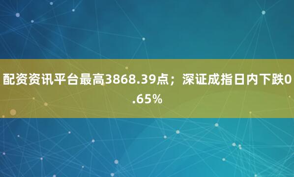 配资资讯平台最高3868.39点；深证成指日内下跌0.65%