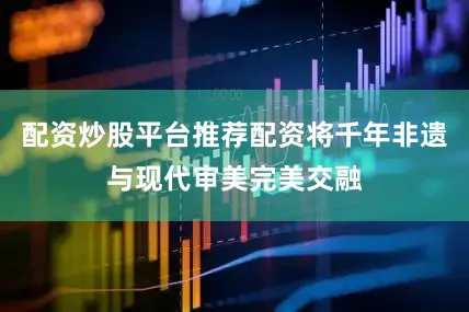 配资炒股平台推荐配资将千年非遗与现代审美完美交融
