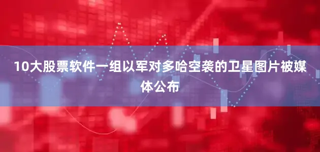 10大股票软件一组以军对多哈空袭的卫星图片被媒体公布
