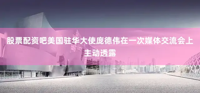 股票配资吧美国驻华大使庞德伟在一次媒体交流会上主动透露